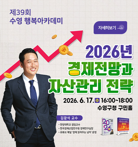 제39회 수영 행복아카데미

자세히보기 >

2026년 경제전망과 자산관리 전략

2026.6.17.수
16:00 ~ 18:00
수영구청 구민홀

김광석 교수
· 한양대학교 겸임교수
· 한국경제산업연구원 경제연구실장
· 유튜브 채널 경제 읽어주는 남자 운영
