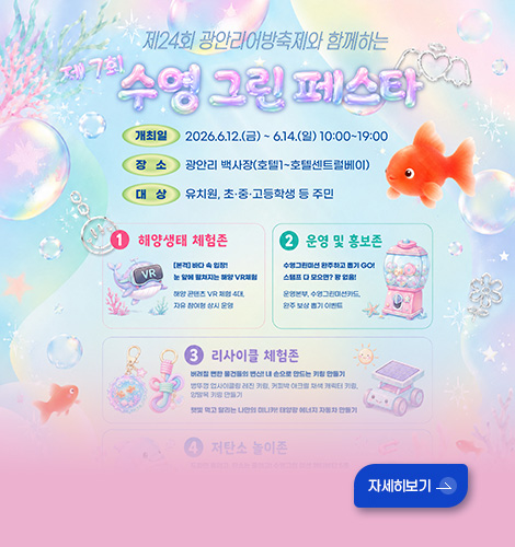 제24회 광안리 어방축제와 함께하는
제7회 수영 그린 페스타

개최일 : 2026.6.12.(금) ~ 6.14.(일) 10:00~19:00
장소 :  광안리 백사장(호텔1~호텔센트럴베이)
대상 : 유치원, 초중고등학생 등 주민

1 해양생태 체험존
2 운영 및 홍보존
3 리사이클 체험존

자세히보기 >