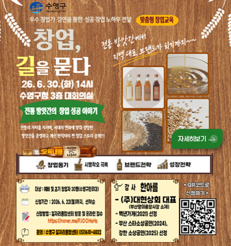 수영구

우수 창업가 강연을 통한 성공 창업 노하우 전달 맞춤형 창업교육

창업, 길을 묻다

26.6.30. (화) 14시
수영구청 3층 대회의실

전통 방앗간의 창업 성공 이야기

전통의 가치를 지키며, 시대의 변화에 맞춰 성장한 방앗간을 운영하고 계신 현직자의 찐 창업 스토리 공개!!

전통 방앗간에서 지역 대표 브랜드가 되기까지~~

자세히보기 >

교육내용
창업동기
시행착오 극복
브랜드전략
성장전략

대상 : 예비 및 초기 창업자 30명 (수영구민우대)

신청기간 : 2026.6.22.(월)까지, 선착순

신청방법 : 일자리종합선물센터 방문 및 온라인 접수
https://naver.me/FJOOHeHs

문의 : 수영구 일자리종합센터 051) 610-4832

강사 한아름

-(주)대현상회 대표
(부산망미중앙시장 소재)

-백년가게(2021) 선정

- 부산스타소상공인(2024), 강한 소상공인(2025) 선정

*QR코드로 신청하기*
(QR코드링크 : https://naver.me/FJOOHeHs)