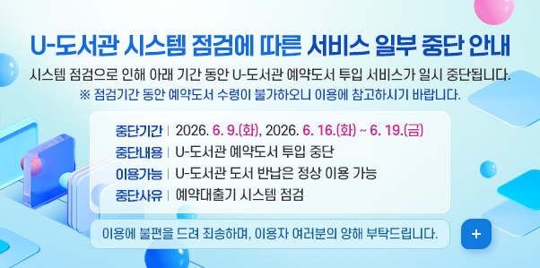 U-도서관 시스템 점검에 따른 서비스 일부 중단 안내

시스템 점검으로 인해 아래 기간 동안 U-도서관 예약도서 투입 서비스가 일시 중단됩니다.
※ 점검기간 동안 예약도서 수령이 불가하오니 이용에 참고하시기 바랍니다.
중단기간: 2026. 6. 9.(화), 2026. 6. 16.(화) ~ 6. 19.(금)
중단내용: U-도서관 예약도서 투입 중단
이용가능: U-도서관 도서 반납은 정상 이용 가능
중단사유: 예약대출기 시스템 점검
이용에 불편을 드려 죄송하며, 이용자 여러분의 양해 부탁드립니다. 
더보기