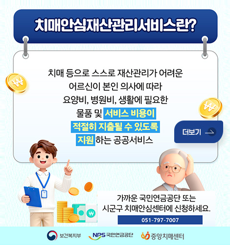 치매안심재산관리서비스란?
치매 등으로 스스로 재산관리가 어려운
어르신이 본인 의사에 따라 요양비, 병원비, 생활에 필요한
물품 및 서비스 비용이 적절히 지출될 수 있도록 지원 하는 공공서비스

가까운 국민연금공단 또는
시군구 치매안심센터에 신청하세요.
051-797-7007
보건복지부 / NPS 국민연금공단 / 중앙치매센터
더보기
