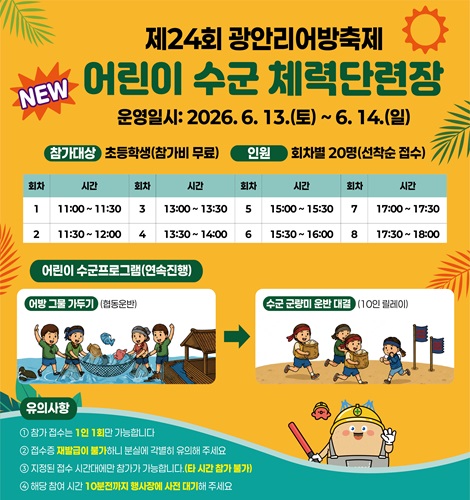 제24회 광안리어방축제 
NEW 어린이 수군 체력단련장
운영일시: 2026. 6. 13.(토) ~ 6. 14.(일)
참가대상: 초등학생 (참가비 무료)
인원: 회차별 20명 (선착순 접수)
회차/시간: 1/11:00 ~ 11:30, 2/11:30 ~ 12:00, 3/13:00 ~ 13:30,
               4/13:30 ~ 14:00, 5/15:00 ~ 15:30, 6/15:30~16:00,
               7/17:00~17:30, 8/17:30~18:00
어린이 수군 프로그램 (연속 진행)
어방 그물 가두기 (협동운반) > 수군 군량미 운반 대결 (10인 릴레이)
유의사항
1. 참가 접수는 1인 1회만 가능합니다.
2. 접수증 재발급이 불가하니 분실에 각별히 유의해 주세요.
3. 지정된 접수 시간대에만 참가가 가능합니다. (타 시간 참가 불가)
4. 해당 참여 시간 10분전까지 행사장에 사전 대기해 주세요.