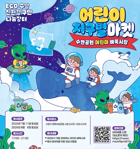 ECO 수영 친환경 구민 나눔장터
 어린이 지구별마켓
-수변공원 어린이 벼룩시장 -
*행사일정
2026년 7월 11일 토요일
2026년 8월 8일 토요일
*행사시간
17:00~21:00
*행사장소
수영구 민락수변공원 4번 GATE~5번 GATE
*행사내용
-어린이가 직접 운영하는 어린이 벼룩시장
-행사 참여자를 위한 미션 이벤트
*참여신청 
네이버 폼 신청(대소문자 유의)
https://naver.me/xNpm61lp 이동