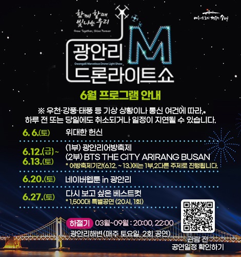 함께 할때 빛나는 우리
광안리M드론라이트쇼 6월 프로그램 안내
※ 우천·강풍·태풍 등 기상 상황이나 통신 여건에 따라, 하루 전
또는 당일에도 취소되거나 일정이 지연될 수 있습니다.
6. 6.(토) 위대한 헌신
6. 12.(금) ~ 13.(토)
(1부) 광안리어방축제
(2부) BTS THE CITY ARIRANG BUSAN
* 어방축제기간(6.12. ~ 13.)에는 1부,2다른 주제로 진행됩니다.
6. 20.(토) 네이버웹툰 in 광안리
6. 27.(토)
다시 보고 싶은 베스트컷
* 1,500대 특별공연 (20시, 1회)
하절기 03월~09월 : 20:00, 22:00
광안리해변(매주 토요일, 2회 공연)
QR코드링크(https://www.gwangallimdrone.co.kr/)
관람 전 공연일정 확인하기