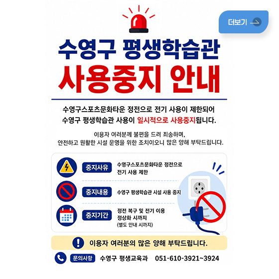 수영구 평생학습관 사용중지 안내
수영구스포츠문화타운 정전으로 전기 사용이 제한되어
수영구 평생학습관 사용이 일시적으로 사용중지됩니다.

이용자 여러분께 불편을 드려 죄송하며,
안전하고 원활한 시설 운영을 위한 조치이오니
많은 양해 부탁드립니다.

중지사유
수영구스포츠문화타운 정전으로 전기 사용 제한

중지내용
수영구 평생학습관 시설 사용 중지

중지기간
정전 복구 및 전기 이용
정상화 시까지
(별도 안내 시까지)

이용자 여러분의 많은 양해 부탁드립니다.
문의사항 수영구 평생교육과 051-610-3921~3924
더보기