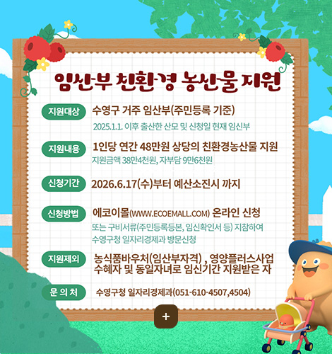 임산부 친환경 농산물 지원
지원대상 
수영구 거주 임산부(주민등록 기준)
2025.1.1. 이후 출산한 산모 및 신청일 현재 임신부

지원내용
1인당 연간 48만원 상당의 친환경농산물 지원
지원금액 38만4천원, 자부담 9만6천원

신청기간
2026.6.17(수)부터 예산소진시 까지

신청방법
에코이몰(WWW.ECOEMALL.COM) 온라인 신청
또는 구비서류(주민등록등본, 임신확인서 등) 지참하여 수영구청 일자리경제과 방문신청

지원제외
농식품바우처(임산부자격), 영양플러스사업 수혜자 및 동일자녀로 임신기간 지원받은 자

문의처
수영구청 일자리경제과(051-610-4507, 4504)
더보기